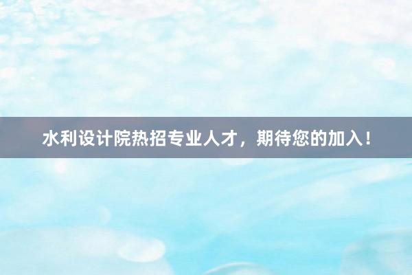 水利设计院热招专业人才，期待您的加入！