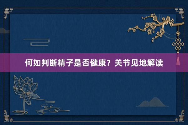 何如判断精子是否健康？关节见地解读