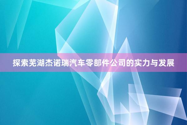 探索芜湖杰诺瑞汽车零部件公司的实力与发展